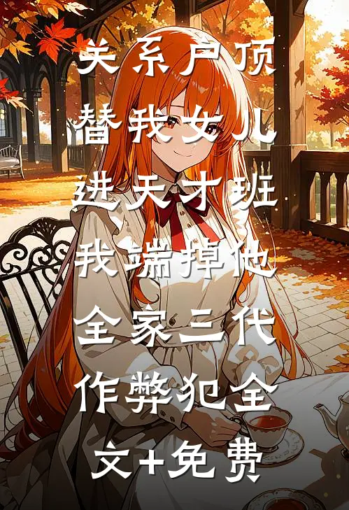关系户顶替我女儿进天才班，我端掉他全家三代作弊犯全文+免费