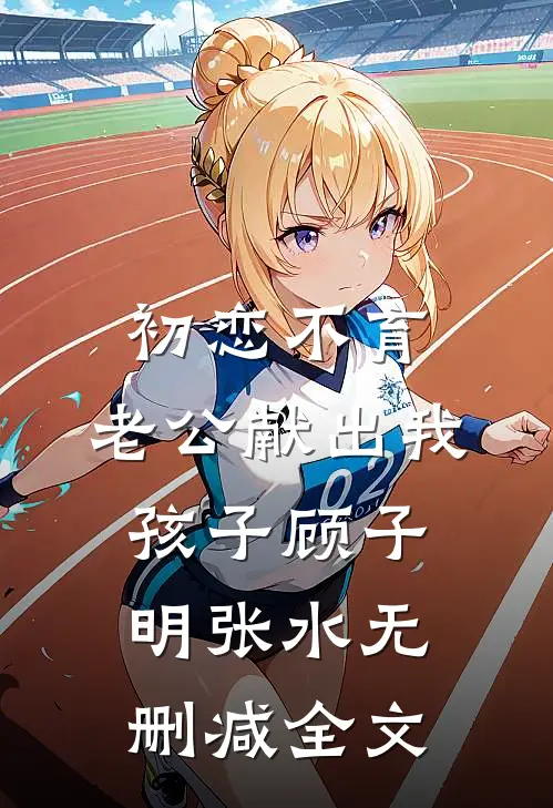 初恋不育，老公献出我孩子顾子明张水无删减全文