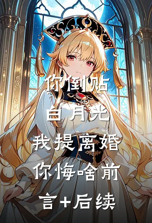 你倒贴白月光，我提离婚你悔啥前言+后续
