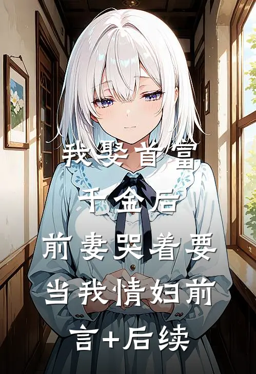 我娶首富千金后，前妻哭着要当我情妇前言+后续