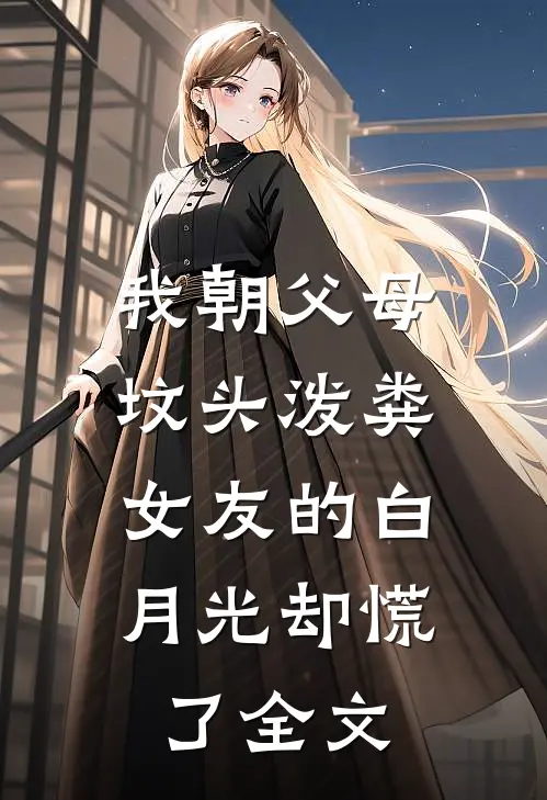我朝父母坟头泼粪，女友的白月光却慌了全文