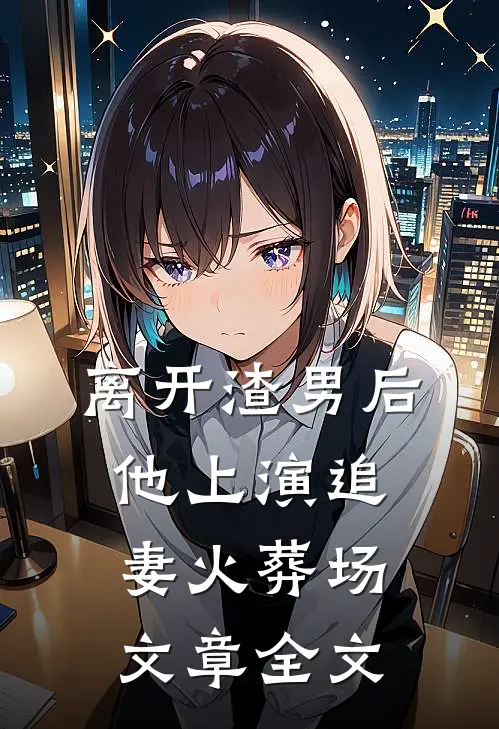 离开渣男后，他上演追妻火葬场文章全文