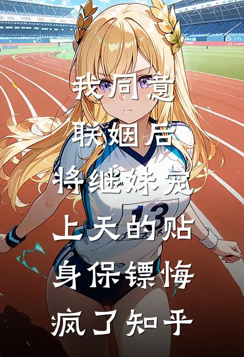 我同意联姻后，将继妹宠上天的贴身保镖悔疯了知乎