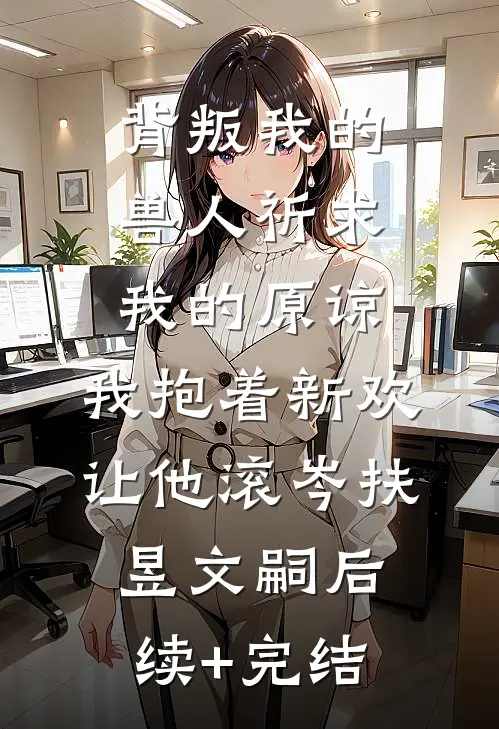 背叛我的兽人祈求我的原谅，我抱着新欢让他滚岑扶昱文嗣后续+完结
