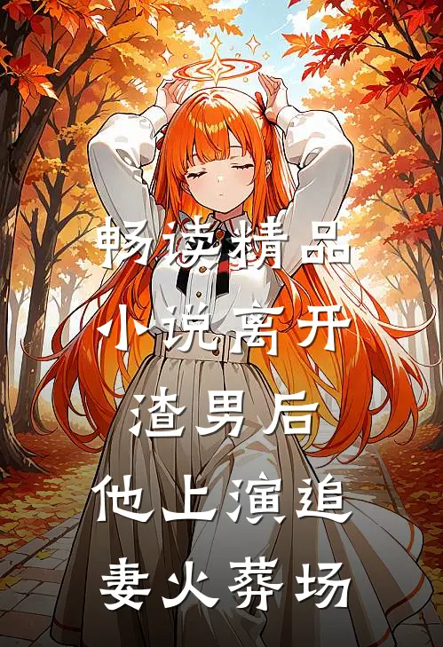 畅读精品小说离开渣男后，他上演追妻火葬场