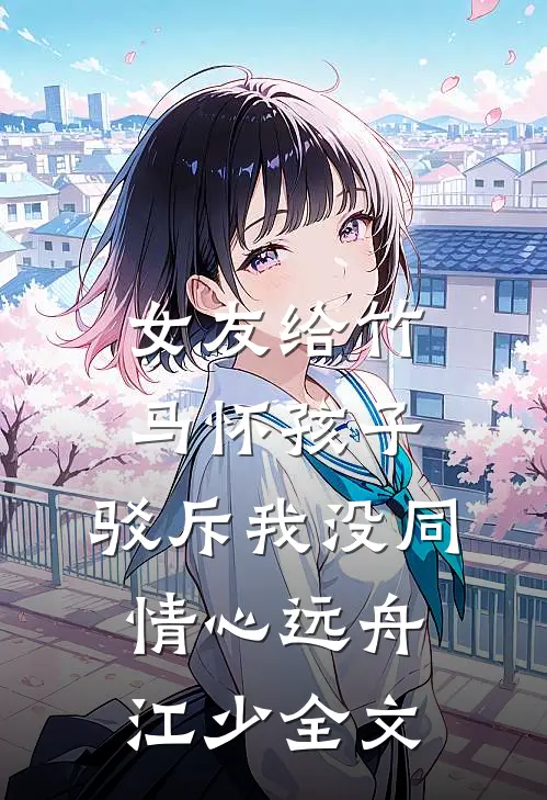 女友给竹马怀孩子，驳斥我没同情心远舟江少全文