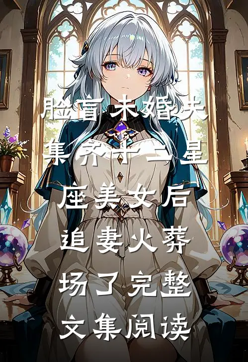 脸盲未婚夫集齐十二星座美女后，追妻火葬场了完整文集阅读