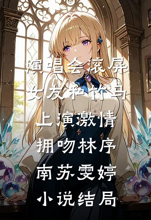 演唱会滚屏，女友和竹马上演激情拥吻林序南苏雯婷小说结局