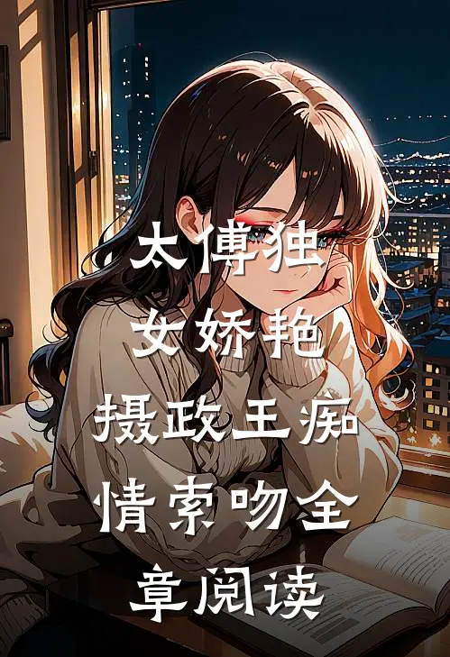 太傅独女娇艳，摄政王痴情索吻全章阅读
