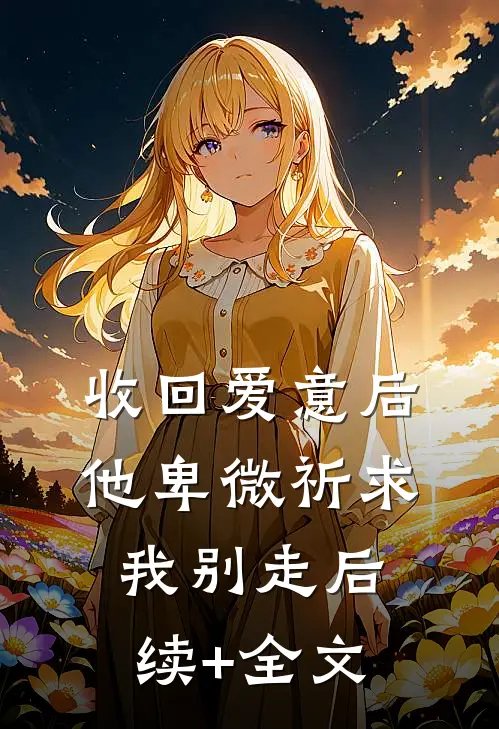 收回爱意后，他卑微祈求我别走后续+全文